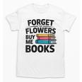 Women's Forget The Flowers Buy Me Books Book Lover Reader Unisex T-Shirt