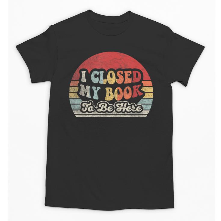 Book Shirt I Closed My Book To Be Here Nerdy Books Unisex T-Shirt