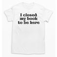 I Closed My Book To Be Here Bookish Fashion Literature Lover Unisex T-Shirt